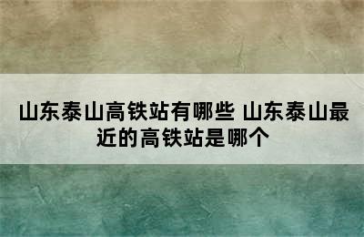 山东泰山高铁站有哪些 山东泰山最近的高铁站是哪个